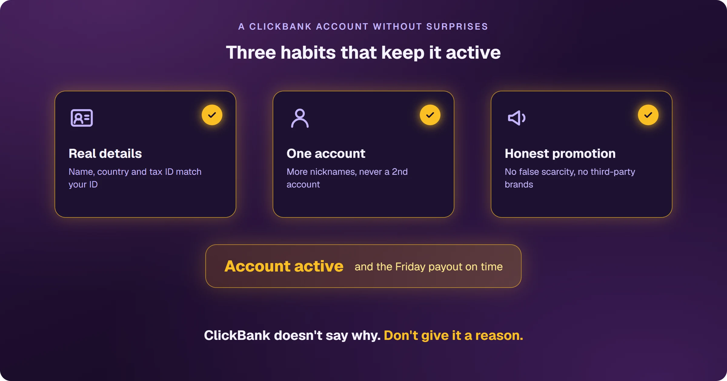 The three habits that keep a ClickBank account active: real details, with name, country and tax ID matching your ID; one account, with extra nicknames instead of a second account; and honest promotion, with no false scarcity and no third-party brands. With all three, the account stays active and the Friday payout arrives on time.