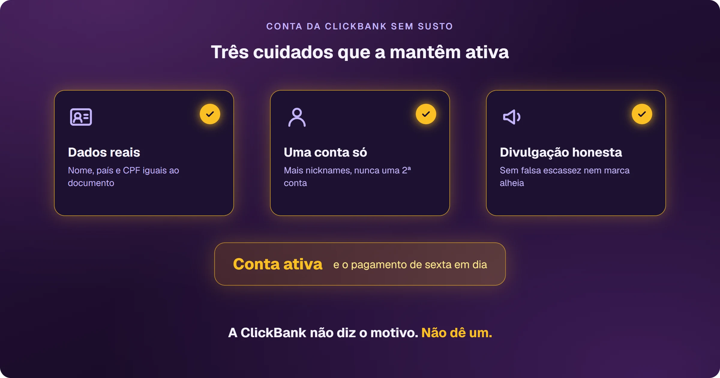 Os três cuidados que mantêm a conta da ClickBank ativa: dados reais, com nome, país e CPF iguais ao documento; uma conta só, com nicknames extras em vez de uma segunda conta; e divulgação honesta, sem falsa escassez nem marca de terceiros. Com os três, a conta fica ativa e o pagamento de sexta sai em dia.
